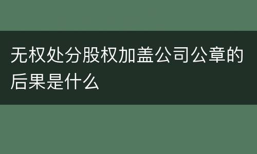 无权处分股权加盖公司公章的后果是什么