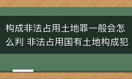 构成非法占用土地罪一般会怎么判 非法占用国有土地构成犯罪吗