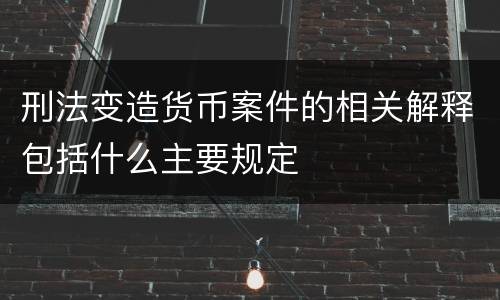 刑法变造货币案件的相关解释包括什么主要规定