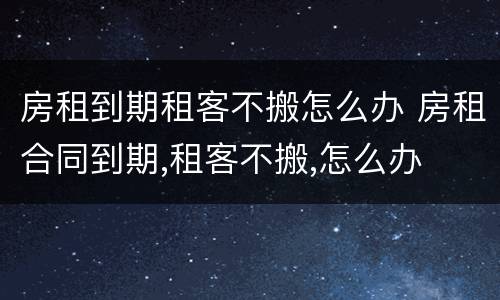 房租到期租客不搬怎么办 房租合同到期,租客不搬,怎么办