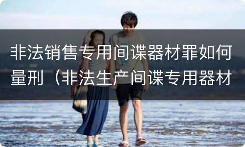 非法销售专用间谍器材罪如何量刑（非法生产间谍专用器材罪和非法经营罪）