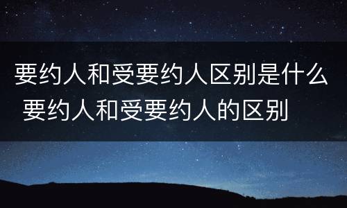 要约人和受要约人区别是什么 要约人和受要约人的区别