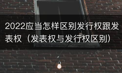 2022应当怎样区别发行权跟发表权（发表权与发行权区别）