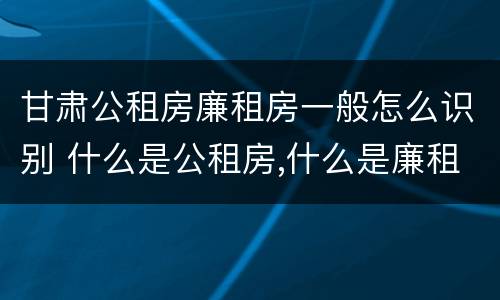 甘肃公租房廉租房一般怎么识别 什么是公租房,什么是廉租房