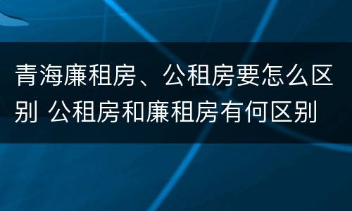 青海廉租房、公租房要怎么区别 公租房和廉租房有何区别