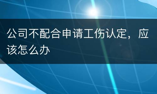 公司不配合申请工伤认定，应该怎么办