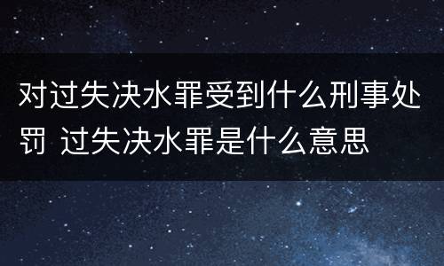 对过失决水罪受到什么刑事处罚 过失决水罪是什么意思