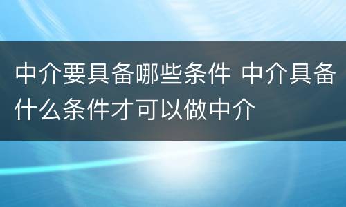 中介要具备哪些条件 中介具备什么条件才可以做中介