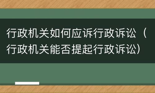行政机关如何应诉行政诉讼（行政机关能否提起行政诉讼）
