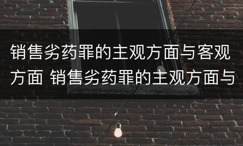 销售劣药罪的主观方面与客观方面 销售劣药罪的主观方面与客观方面不一致