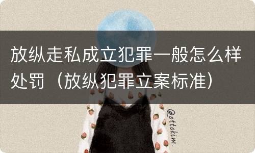 放纵走私成立犯罪一般怎么样处罚（放纵犯罪立案标准）