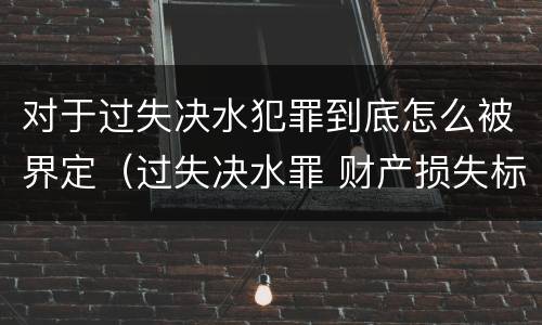 对于过失决水犯罪到底怎么被界定（过失决水罪 财产损失标准）