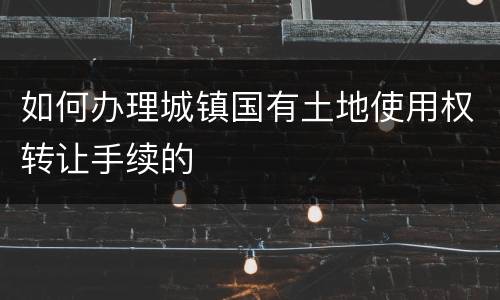 如何办理城镇国有土地使用权转让手续的