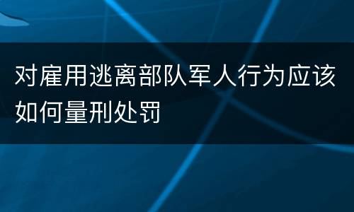 对雇用逃离部队军人行为应该如何量刑处罚