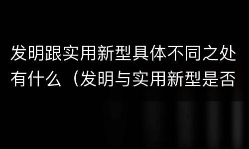 发明跟实用新型具体不同之处有什么（发明与实用新型是否具有实用性）