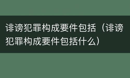 诽谤犯罪构成要件包括（诽谤犯罪构成要件包括什么）