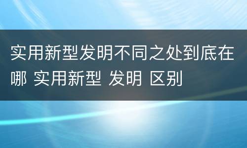 实用新型发明不同之处到底在哪 实用新型 发明 区别