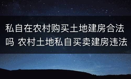 私自在农村购买土地建房合法吗 农村土地私自买卖建房违法吗?