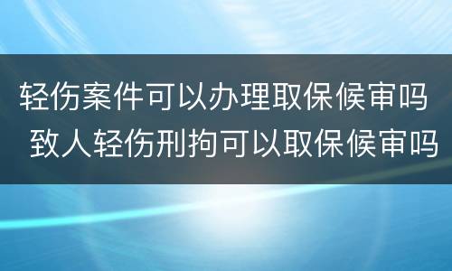 轻伤案件可以办理取保候审吗 致人轻伤刑拘可以取保候审吗