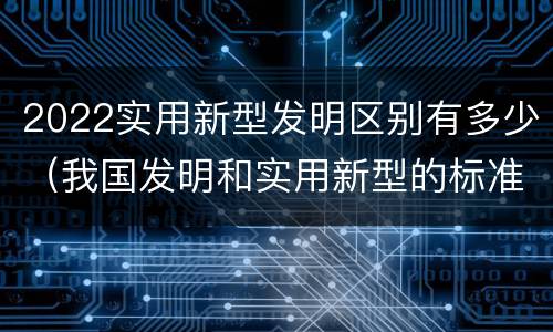 2022实用新型发明区别有多少（我国发明和实用新型的标准）