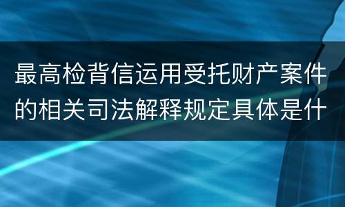 最高检背信运用受托财产案件的相关司法解释规定具体是什么重要内容