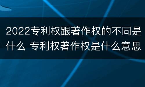2022专利权跟著作权的不同是什么 专利权著作权是什么意思