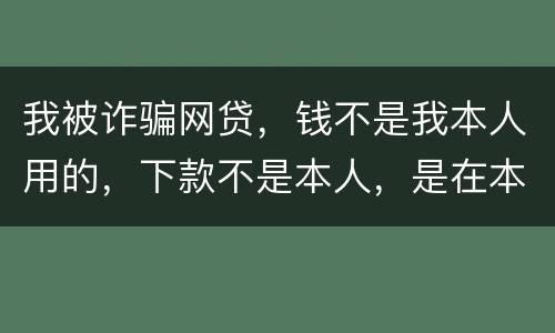 我被诈骗网贷，钱不是我本人用的，下款不是本人，是在本人名下