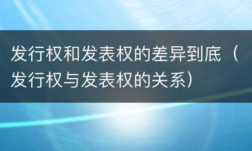 发行权和发表权的差异到底（发行权与发表权的关系）