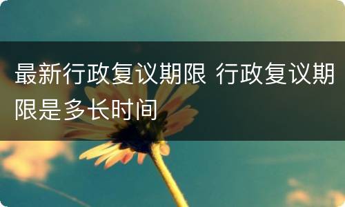 最新行政复议期限 行政复议期限是多长时间