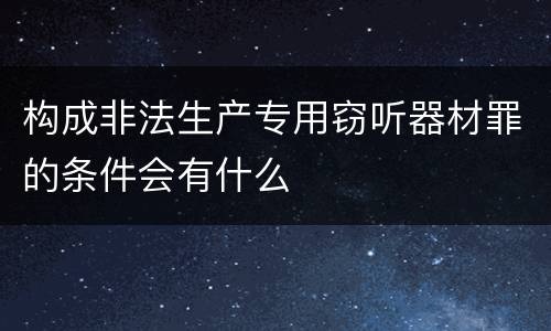 构成非法生产专用窃听器材罪的条件会有什么