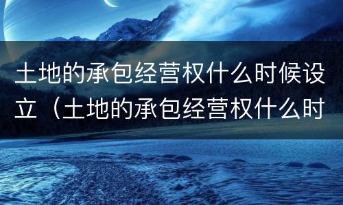 土地的承包经营权什么时候设立（土地的承包经营权什么时候设立的）