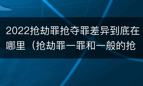2022抢劫罪抢夺罪差异到底在哪里（抢劫罪一罪和一般的抢劫罪）