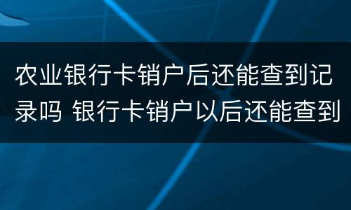 农业银行卡销户后还能查到记录吗 银行卡销户以后还能查到记录吗