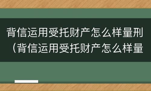 背信运用受托财产怎么样量刑（背信运用受托财产怎么样量刑多少）