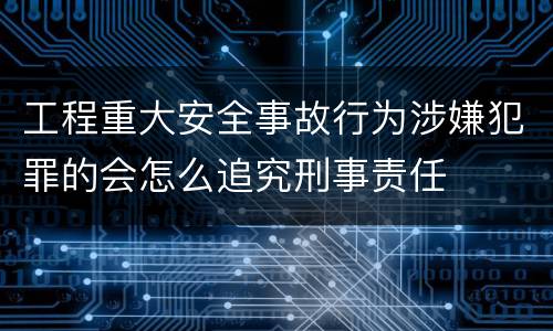 工程重大安全事故行为涉嫌犯罪的会怎么追究刑事责任