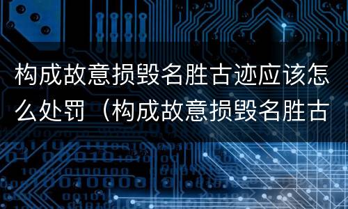 构成故意损毁名胜古迹应该怎么处罚（构成故意损毁名胜古迹应该怎么处罚呢）