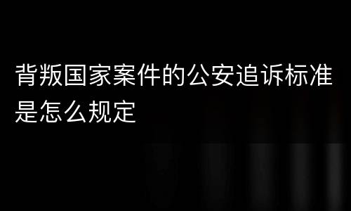 背叛国家案件的公安追诉标准是怎么规定