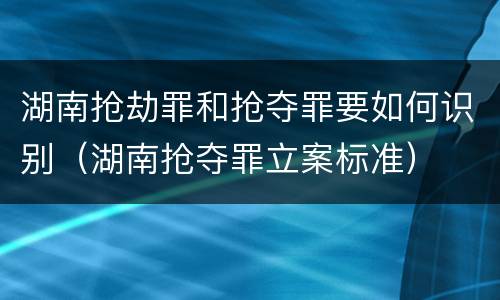 湖南抢劫罪和抢夺罪要如何识别（湖南抢夺罪立案标准）