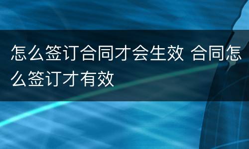 怎么签订合同才会生效 合同怎么签订才有效