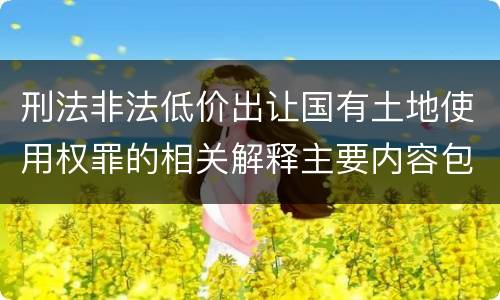 刑法非法低价出让国有土地使用权罪的相关解释主要内容包括什么