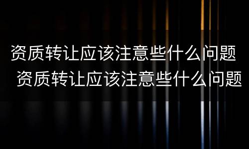 资质转让应该注意些什么问题 资质转让应该注意些什么问题和问题