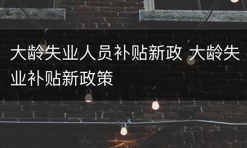 大龄失业人员补贴新政 大龄失业补贴新政策