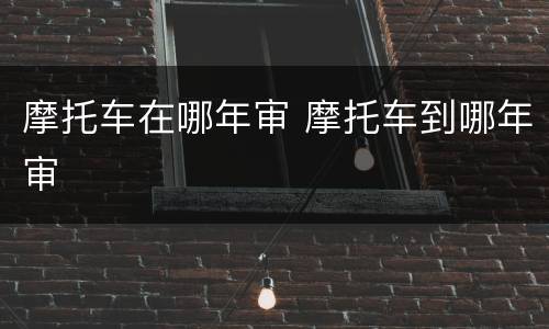 摩托车在哪年审 摩托车到哪年审