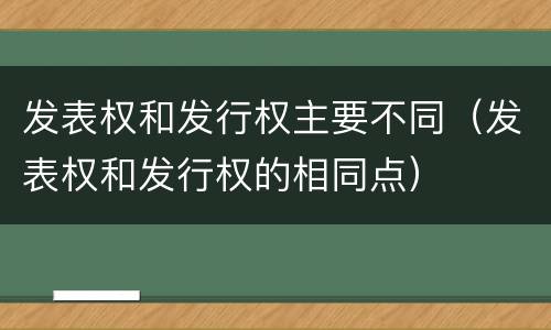 发表权和发行权主要不同（发表权和发行权的相同点）