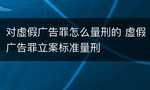 对虚假广告罪怎么量刑的 虚假广告罪立案标准量刑
