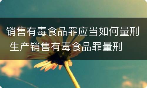 销售有毒食品罪应当如何量刑 生产销售有毒食品罪量刑
