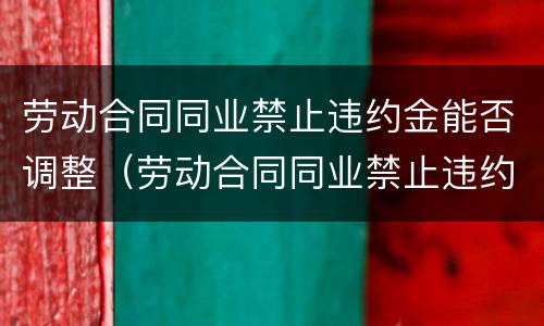 劳动合同同业禁止违约金能否调整（劳动合同同业禁止违约金能否调整利率）