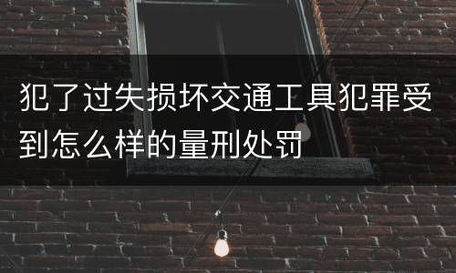 犯了过失损坏交通工具犯罪受到怎么样的量刑处罚
