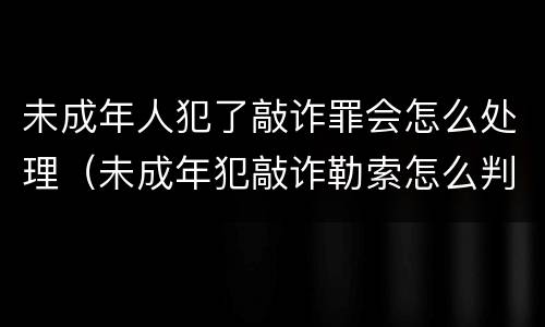 未成年人犯了敲诈罪会怎么处理（未成年犯敲诈勒索怎么判）