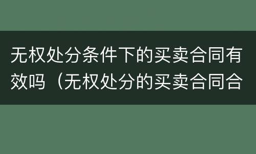 无权处分条件下的买卖合同有效吗（无权处分的买卖合同合法有效）